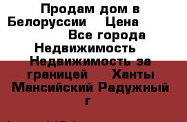 Продам дом в Белоруссии  › Цена ­ 1 300 000 - Все города Недвижимость » Недвижимость за границей   . Ханты-Мансийский,Радужный г.